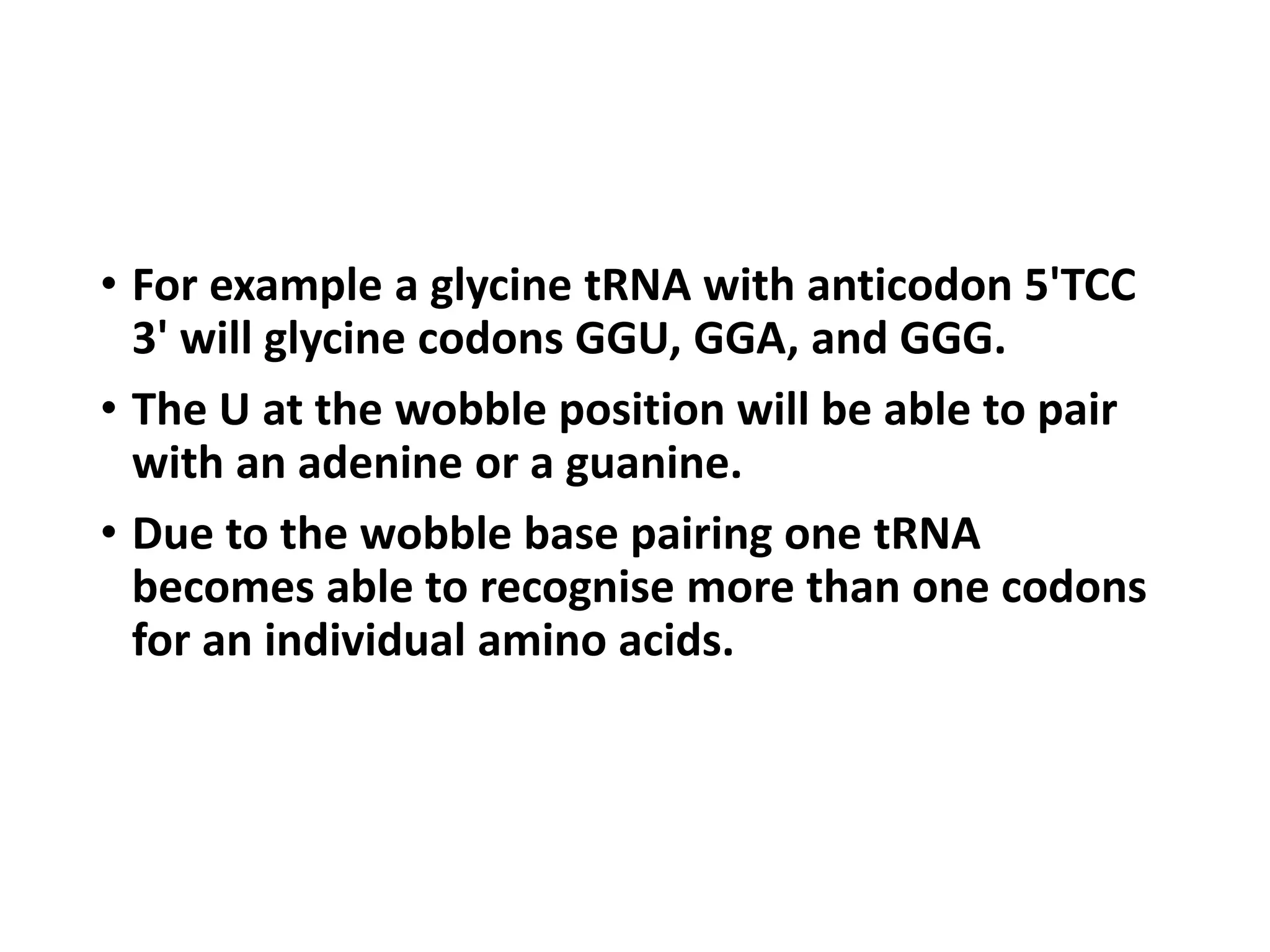• For example a glycine tRNA with anticodon 5'TCC
3' will glycine codons GGU, GGA, and GGG.
• The U at the wobble position will be able to pair
with an adenine or a guanine.
• Due to the wobble base pairing one tRNA
becomes able to recognise more than one codons
for an individual amino acids.
 