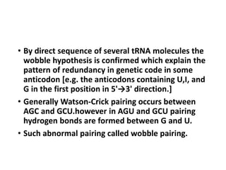 • By direct sequence of several tRNA molecules the
wobble hypothesis is confirmed which explain the
pattern of redundancy in genetic code in some
anticodon [e.g. the anticodons containing U,I, and
G in the first position in 5'→3' direction.]
• Generally Watson-Crick pairing occurs between
AGC and GCU.however in AGU and GCU pairing
hydrogen bonds are formed between G and U.
• Such abnormal pairing called wobble pairing.
 