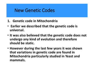 New Genetic Codes
1. Genetic code in Mitochondria
• Earlier we described that the genetic code is
universal.
• It was also believed that the genetic code does not
undergo any kind of evolution and therefore
should be static.
• However during the last few years it was shown
that variations in genetic code are found in
Mitochondria particularly studied in Yeast and
mammals.
 