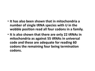 • It has also been shown that in mitochondria a
number of single tRNA species with U in the
wobble position read all four codons in a family.
• It is also shown that there are only 22 tRNAs in
mitochondria as against 55 tRNAs in universal
code and these are adequate for reading 60
codons the remaining four being termination
codons.
 