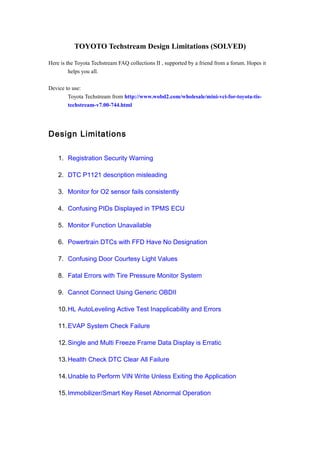 TOYOTO Techstream Design Limitations (SOLVED)
Here is the Toyota Techstream FAQ collections II , supported by a friend from a forum. Hopes it
helps you all.
Device to use:
Toyota Techstream from http://www.wobd2.com/wholesale/mini-vci-for-toyota-tis-
techstream-v7.00-744.html
Design Limitations
1. Registration Security Warning
2. DTC P1121 description misleading
3. Monitor for O2 sensor fails consistently
4. Confusing PIDs Displayed in TPMS ECU
5. Monitor Function Unavailable
6. Powertrain DTCs with FFD Have No Designation
7. Confusing Door Courtesy Light Values
8. Fatal Errors with Tire Pressure Monitor System
9. Cannot Connect Using Generic OBDII
10.HL AutoLeveling Active Test Inapplicability and Errors
11.EVAP System Check Failure
12.Single and Multi Freeze Frame Data Display is Erratic
13.Health Check DTC Clear All Failure
14.Unable to Perform VIN Write Unless Exiting the Application
15.Immobilizer/Smart Key Reset Abnormal Operation
 