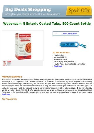 Wobenzym N Enteric Coated Tabs, 800-Count Bottle
Price :
CHECKPRICEHERE
TECHNICAL DETAILS
Healthy Jointsq
Improved Mobilityq
Robust circulationq
Sports Injury Recuperationq
Healthy Aging & normalized Inflammationq
Read moreq
PRODUCT DESCRIPTION
As scientists learn more about the connection between enzymes and good health, more and more doctors recommend
Wobenzym. It's a simple fact that systemic enzymes are important to our health. Systemic enzymes are absolutely
essential to maintaining a healthy body and an active lifestyle. Your body uses systemic enzymes to rebalance the
inflammatory response and fine-tune repair processes to help you recover from injury and disease. Fortunately, you can
replenish your supply with the naturally occurring enzymes in Wobenzym. While other products � like non-steroidal
anti-inflammatory drugs (NSAIDs) � offer quick but temporary solutions, Wobenzym empowers your body to heal itself.
Wobenzym is the most thoroughly researched systemic enzyme supplement available to support your good health.
Read more
You May Also Like
 