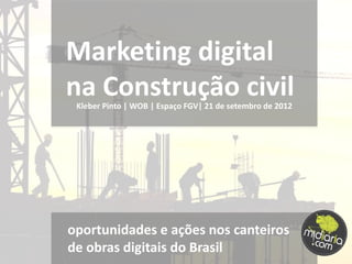 Marketing digital
na Construção civil
 Kleber Pinto | WOB | Espaço FGV| 21 de setembro de 2012




oportunidades e ações nos canteiros
de obras digitais do Brasil
 
