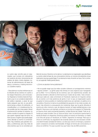 105.	
se vuelve algo sencillo para el orga-
nizador, que contará con indicadores
de medición de éxito, herramientas de
análisis de datos, tickets digitales, sis-
temas de administración de bases de
datos y contactos y mailing electróni-
co. Cavaliere explica:
—Descubrimos muchas ineficiencias en
la industria de los eventos en cuanto a
los riesgos financieros y de convocato-
ria. Organizar un recital a través de Face-
book y que no se cumpla la expectativa
del público esperado, a pesar de que
todos aseguran que irán, es una pérdi-
da de tiempo y dinero. Es ineficiente, el
crowdfunding y el crowdsourcing ha-
cen posible que las cosas pasen, tienen
el potencial de cambiar la industria. Un
evento sucede si la gente lo impulsa. El
que quiere organizar algo de nicho, no
tiene acceso a lugares que pueda pagar,
cómo difundir su evento ni comerciali-
zarlo. Hay ticketeras para grandes reci-
tales y conferencias, pero hay miles de
otros eventos que no se concretan por
falta de recursos. Nosotros se los damos. Le planteamos al organizador que planifique
su evento sobre la base de una convocatoria mínima, un número de asistentes al que
realmente crea que puede llegar. Si se alcanza la meta, el evento se hace. De lo contra-
rio, se suspende. Nadie pierde dinero.
—¿Cómo se aborda el tema publicitario?
—No se puede negar que las redes sociales cobraron un protagonismo extremo
—apunta Uchitel—. La gente pasa más tiempo en esos espacios que navegando
por la Web. Y en la industria de los eventos, que son experiencias sociales, las
personas tienden a difundir la información por medio de las redes. Está compro-
bado que cada tuit, cada comentario en Facebook, repercute en mayores ventas
de un evento o en más asistencia de gente. A ver: lo que un organizador quiere
es gastar lo menos posible en marketing tradicional; por ejemplo, en gráfica en la
vía pública. Nosotros le damos la posibilidad de apoyarse en las redes sociales, de
hacer más eficiente su presupuesto de marketing, dejar que la gente difunda el
evento por ellos mismos y que, de alguna manera, se haga realidad gracias a esa
difusión. Hace poco, por ejemplo, armamos un recital en el espacio La Trastienda,
en Buenos Aires, para una banda brasileña, La Mais Bonita da Cidade. Todo se di-
fundió por redes sociales. Fue un “boca en boca” viral. Un promotor quería traer la
banda de Brasil a la Argentina. Entonces publicó el evento en Eventdoo. Le habló
a los fans del grupo en Facebook, en Twitter: segmentó el mensaje. Para que el
show se confirmara, los seguidores de la banda sabían que era necesario vender
una determinada cantidad de boletos. Los fans que vieron el mensaje y quisieron
asistir compraron un boleto reembolsable. Al llegar al mínimo de convocatoria, el
show se confirmó. Y lo que sucedió fue que hubo más de 800 asistentes.
sEbAstiánuChitEly
niColásCAvAliErE,
fundadoresdeEventdoo,
juntoalrestodelequipo.
s e c c i ó n a u s p i c i a d a p o r
/wobi
094-109 EMPRE wayra.indd 105 7/22/13 2:55 PM
 