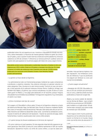 109.	
publicidad online. No son expertos en eso; nosotros sí. Educabilia les brinda una solu-
ción y atrae interesados. Lo hacemos de manera gratuita. Publicar es gratis, las consul-
tas son gratis, y solo si quieren recibir reservas a través de nuestra plataforma, entonces
cobramos un 15% de comisión. Y ofrecemos un servicio premium: publicar avisos en
nuestro sitio para aparecer en la primera página del índice de cursos, según el tema.
Educabilia vende cursos, destacados y publicidad. Apuntan a finalizar el año con
ingresos por US$ 1 millón. Están en 10 países y manejan tres idiomas. En mayo
tuvieron 1,5 millón de visitas por mes. Cuentan con más de 13.000 cursos
publicados de naciones como Estados Unidos, Gran Bretaña, España
y toda Latinoamérica.
—La gestión se hace desde la Argentina.
—Lo administramos todo con herramientas propias mediante las cuales contactamos
a profesores o atraemos visitantes. Hoy estamos enfocados en generar volumen en
estas categorías. Claro. Aunque es lo que menos sucede. Tuvimos un caso, por ejem-
plo, el del guionista de la película mexicana Amores Perros, Guillermo Arriaga, que
también hizo Babel y 21 gramos, que convocó estudiantes a su país. Él dicta un curso
sobre guión en México, y nos pagó para destacarlo en 10 naciones, porque ninguna
otra plataforma le brindaba esa posibilidad.YArriaga tiene seguidores muy interesados
en asistir a sus clases.
—¿Cómo monetizan este tipo de cursos?
Se lo pagan a él. Educabilia lo ofrece gratis. Si fuera en la Argentina cobramos a través
del sistema de Mercado Pago, de Mercado Libre. Pronto lo haremos mediante PayPal.
Pero crear un mercado online llevará tiempo. Mercado Libre tardó siete años en ser ren-
table. Nosotros aún debemos desarrollar varias cosas: aumentar la cantidad de cursos.,
mejorar el sistema de calificación de reputación , mejorar las opciones de pago, darles
herramientas a nuestros usuarios para crear cursos online propios.
—¿Y cuánto tiempo les llevará estabilizarse en términos de ingresos?
—En junio cubrimos el nivel operativo. En esta segunda mitad del año esperamos ge-
nerar ganancias. Para 2014, la venta de cursos debería representar el 30% de nuestra
facturación. Apostamos mucho a la venta de cursos online, y a que las clases pre-
senciales, más que darnos ingresos, nos
den reputación, nos fortalezcan como
sitio de referencia. Y que los profesores
nos paguen por destacar su curso, por
nuevas funcionalidades.
—¿Cuánto pagan actualmente?
—Alrededor de US$ 250. Educabilia co-
bra un 15% de comisión por promocio-
nar un curso, y además vende anuncios
publicitarios a través de Google Ads.
Abadi y sus socios acaban de abando-
nar las oficinas de Wayra —que compró
el 10% de sus acciones por US$ 50.000—
para mudarse a un lugar propio. Actual-
mente están cerrando una nueva ronda
de inversión por US$ 150.000.
—Este negocio tiene mucho potencial.
Queremos ser los referentes de la edu-
cación no formal en el mundo. Quizá
crear una red de sitios de educación. z
© WOBI
Entrevista de Florencia lafuente, jefe de Redacción
de WOBI.
Fotos: Jorge Aloy
los soCios
. dAnIEl ABAdI: psicólogo, fundador y CEo
. dAmIÁn JAnoWSkI: cofundador y programador
. kEVIn hAnnA: ingeniero informático,
especialista en medición e indicadores
. AntonEllA ComBA: socióloga y manager
para latinoamérica
. PAulA WEgIER: gestora cultural y
responsable de Comunicación digital
/wobi.es
094-109 EMPRE wayra.indd 109 7/22/13 2:55 PM
 