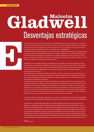 38. agosto-septiembre 2013
LIDERAZGOSPOTLIGHT
Malcolm
Gladwell
“El ser humano tiene dos formas de aprender: por capitalización y por compensación. La primera
se basa en las fortalezas y es la más común. Naces en un hogar adinerado, asistes a una excelente
universidad, haces un postgrado y quedas listo para el éxito. La segunda es inusual. No consiste
en edificar sobre tus fortalezas, sino en compensar por tus debilidades.”
“El aprendizaje por compensación es mucho más arduo y difícil, pero también más poderoso. Hay
numerosos casos de emprendedores a quienes en algún momento de su vida les diagnosticaron
un problema de aprendizaje, como dislexia. Y no estamos hablando de casos menores, sino de
tipos como Charles Schwab, Craig McCaw, el fundador de McCaw Cellular, Richard Branson y Paul
Orfalea, el creador de la cadena de copiado Kinko’s.”
“Imaginen lo que es padecer dislexia y presentarse en primer grado. La escuela te exige leer y escribir,
dos cosas que, por razones constitutivas, no estás en condiciones de hacer. ¿Cómo respondería?”
“La mayoría se da por vencida: en las cárceles de los Estados Unidos, la mitad de los prisioneros
sufrieron dificultades de aprendizaje en la infancia. Otras personas no se dejan derrotar... y
terminan ganando mucho.”
“Para sobrevivir en el colegio con dislexia, se debe conseguir a alguien que haga las tareas por
uno. Suena extraño, pero al hablar con disléxicos descubrí que todos ellos identificaron, desde el
inicio de la escolaridad, alguien de confianza, un amigo cercano, que les hiciera los deberes. En
otras palabras, aprendieron a delegar.”
“Lo segundo que uno aprende es a resolver problemas. Uno se encuentra con la mayor traba que un
estudiante puede tener, y descubre que la única solución es enfrentarse a ella y encontrar la forma de
superarla. En tercer lugar, un disléxico se convierte en un eximio comunicador, porque necesita
abrirse paso con la oratoria. He pasado años entrevistando disléxicos, y este punto aparece una y
otra vez: todos ellos han salido de situaciones complicadas gracias al uso de la palabra hablada.”
“Por último, te vuelves un gran líder. La única forma de avanzar en la escuela es con un grupo de
gente que te apoye, y uno debe inspirar y mantener motivado a ese equipo.”
“Cuando uno acaba sus estudios y quiere iniciar un negocio, ha estado practicando cuatro habilidades
esenciales para un emprendedor: delegación, liderazgo, comunicación oral y resolución de problemas.”
“Es fascinante: no habría aprendido todo eso si hubiera estado bendecido con toda clase de como-
didades. Lo cual obliga a repensar algunos conceptos establecidos acerca de la educación. Hoy, los
padres se preocupan por darles a sus hijos la mayor cantidad imaginable de ventajas, pero... ¿qué tal si
no es la ruta más conveniente? ¿Qué tal si tan o más importantes que las facilidades estructurales son
las desventajas estratégicas? Cada uno de esos emprendedores con los que hablé dijo que no estaría
donde está si no fuera por la dislexia. Difícilmente un padre desee que su hijo sufra esa clase de traba,
pero sería sano frenar un poco la irreflexiva búsqueda de ventajas, y empezar a preguntarse qué tipo de
útiles desventajas sería saludable interponer en el camino de nosotros mismos y de nuestros niños.” z
© WOBI
Ilustración: Costhanzo.
Desventajas estratégicas
38. agosto-septiembre 2013
038_039 Spotlight Gladwell.indd 38 7/22/13 1:40 PM
 