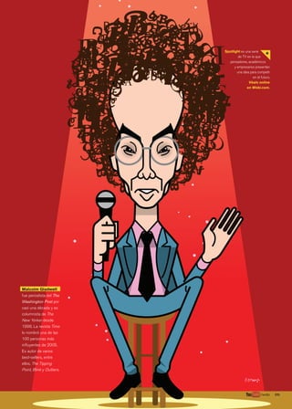 39.	wobi.com/magazine
l
Spotlight es una serie
de TV en la que
pensadores, académicos
y empresarios presentan
una idea para competir
en el futuro.
Véalo online
en Wobi.com.
+
Malcolm Gladwell
fue periodista del The
Washington Post por
casi una década y es
columnista de The
New Yorker desde
1996. La revista Time
lo nombró una de las
100 personas más
influyentes de 2005.
Es autor de varios
best-sellers, entre
ellos, The Tipping
Point, Blink y Outliers.
39.	/wobi
038_039 Spotlight Gladwell.indd 39 7/22/13 1:40 PM
 