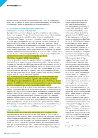 EMPRENDEDORES
92. agosto-septiembre 2013
música y navegar por Internet normalmente, pero solo a través de sitios seleccio-
nados para su edad por un equipo interdisciplinario de maestras y psicopedagogas
contratadas por la firma en el momento del desarrollo del producto.
La oportunidad de un problema no resuelto
Todo comenzó un verano, en Punta del Este...
Larre, por entonces un joven abogado argentino, conoció en el balneario a su
futura mujer uruguaya. Para que el matrimonio se consumara, uno de los dos iba a
tener que mudarse al otro lado del río... y fue él quien se cruzó de orilla.
“Cuando llegué a Uruguay —rememora— no conocía a nadie más que a mi mujer,
y me dije: ‘Vamos a estudiar algo para conocer gente’. Me metí en marketing, y un
profesor me invitó a trabajar en una agencia de publicidad, Punto Ogilvy. Allí me
especialicé en desarrollo de campañas para público familiar, enfocado en niños. Tra-
bajaba para grandes marcas, como Disney, Longman Pearson y Discovery. Lo hacía
como consultor externo, pero pasaba mucho tiempo en las compañías. Las grandes
empresas estaban apenas comenzando a tratar de llevar a los niños a sus sitios web y
ese tipo de cosas, y siempre nos pedían: ‘En lo que hagas, que haya una pata digital’.
Al mismo tiempo recibía muchos mails de padres que decían:
‘Cuando me mandaste a la Web, me complicaste’.
Antes, los chicos leían revistas. Ahora pedían ir a Internet, y los padres no sabían bien
qué hacer. Entendí que ese problema no estaba bien resuelto y vi la oportunidad.”
Se asoció con Kind, quien dejó IBM para ocuparse de la parte técnica del proyecto, y
ambos echaron a andar el negocio. Arrancaron con aportes propios, de US$ 20.000
cada uno, más un subsidio de US$ 25.000 de la Agencia de Innovación de Uruguay.
Con eso lanzaron la aplicación en español, y luego hicieron una ronda de inver-
sión, “a la que le dedicamos mucho tiempo”, comenta Larre. “Buscamos inversores
ángeles, tanto de Uruguay como de la Argentina.
Fue una ronda de US$ 500.000, y metimos socios de primer nivel, como Mario
Vázquez, ex presidente de Telefónica Argentina; Pablo Aristizábal, creador del
Centro Emprendedor GENXXI; Mariano Suez, de Film Suez, y Martin Teuer, director
ejecutivo de BGH Positivo. Tuvimos suerte. Gozamos de la ventaja de poder elegir,
y escogimos a aquellos que tenían una visión parecida a la nuestra.
Un inversor es diferente de un fondo. Un fondo puede querer que hagas una IPO; en
cambio, los inversores, además del retorno, quieren participar en compañías que les
diviertan. Ellos nos abrieron puertas de muchas firmas a las que deseábamos llegar.”
Firmas proveedoras de contenido, por ejemplo, y también fabricantes de hardware,
como Disney y Discovery. “Les decíamos: ‘Tenemos esta aplicación, y queremos
presentar vuestros contenidos en ella’”, relata Larre. “Después nos acercamos a los
fabricantes, porque vemos una gran oportunidad allí. Estamos trabajando con los
líderes, como Samsung, para que el usuario se la lleve gratis por comprar la tableta.
En todas estas empresas hemos tenido excelente recepción. Hoy, las tabletas son un
commodity. Las hay para niños, como la Nabi, que se caen y no se rompen.”
Cobrar cuesta
Fue la penetración de mercado de las tabletas, justamente, lo que permitió que
KidBox tomara fuerza en el último año, al descender la edad de los niños que co-
mienzan a acercarse a Internet. “Antes, con el mouse, era más complicado —sostiene
Larre—, porque se necesitaba más coordinación. Había que esperar a que un chico
cumpliera cuatro o cinco años para que se metiera en Internet. En cambio ahora,
con el iPad, que es súper intuitivo para ellos, tenemos pequeños de menos de dos
años que ya empiezan a navegar.” Pese a estar concebida originalmente como una
plataforma para PC con Windows o Mac, la aplicación está experimentando hoy el
80% de su crecimiento en artefactos
móviles, luego de lanzar versiones
para plataformas Mobile Android,
iOS —iPad y iPhone— y Blackberry 10.
Los dos países en los que se enfocó
la campaña inicial de KidBox fueron
la Argentina y México, donde hoy la
aplicación ronda los 120.000 usuarios.
También hay usuarios en el resto de
Latinoamérica, e incluso en España, por
un total de 150.000. Existe una versión
en portugués, para la plaza brasileña,
y la empresa está desarrollando una
nueva para el mercado hispano en los
Estados Unidos, donde espera poder
cobrar por el producto.“El usuario esta-
dounidense es más propenso a pagar
por las aplicaciones. En Latinoamérica,
KidBox todavía es gratis. En algu-
nos países tenemos un modelo tipo
freemium, en parte gratuito en parte
pago, que genera mínima facturación.
Estamos aprendiendo, viendo cómo se
comporta cada usuario en cada lugar.
En la Argentina es muy difícil cobrar.
En los Estados Unidos vamos a hacer
la prueba: serán US$ 2 por familia y
podrás tener cinco perfiles, para cinco
hijos. Pero si uno quiere meterse en
ese mercado necesita una inversión de
marketing fuerte, y creemos que ese
dinero vendrá de una ronda con un
fondo. Tenemos en vista algunos inte-
resados que nos han contactado.”En la
Argentina, el servicio premium, lanzado
algunos meses, cuesta US$ 3 mensua-
les por familia, o US$ 19 anuales.
Además la empresa obtiene ingresos
por venderles licencias a compañías de
consumo masivo, como Unilever o Da-
none, que ofrecen códigos de activa-
ción de la aplicación en sus productos.
“Estamos empezando con eso y vemos
muy buena recepción”, asegura Larre.
Luego de que no les entrara un centa-
vo en 2012, hoy estiman una factura-
ción de US$ 650.000 para este año y
de US$ 2,4 millones para 2014. z
© WOBI
Entrevista de Florencia Lafuente, jefe de Redacción
de WOBI.
090_093 EMPRE kid box.indd 92 7/22/13 2:24 PM
 