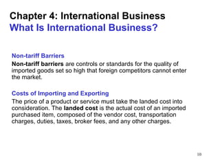 10
Chapter 4: International Business
What Is International Business?
Non-tariff Barriers
Non-tariff barriers are controls or standards for the quality of
imported goods set so high that foreign competitors cannot enter
the market.
Costs of Importing and Exporting
The price of a product or service must take the landed cost into
consideration. The landed cost is the actual cost of an imported
purchased item, composed of the vendor cost, transportation
charges, duties, taxes, broker fees, and any other charges.
 