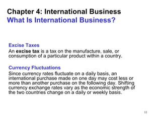 11
Chapter 4: International Business
What Is International Business?
Excise Taxes
An excise tax is a tax on the manufacture, sale, or
consumption of a particular product within a country.
Currency Fluctuations
Since currency rates fluctuate on a daily basis, an
international purchase made on one day may cost less or
more than another purchase on the following day. Shifting
currency exchange rates vary as the economic strength of
the two countries change on a daily or weekly basis.
 