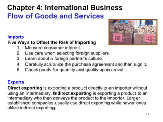 13
Chapter 4: International Business
Flow of Goods and Services
Imports
Five Ways to Offset the Risk of Importing
1. Measure consumer interest.
2. Use care when selecting foreign suppliers.
3. Learn about a foreign partner’s culture.
4. Carefully scrutinize the purchase agreement and then sign it.
5. Check goods for quantity and quality upon arrival.
Exports
Direct exporting is exporting a product directly to an importer without
using an intermediary. Indirect exporting is exporting a product to an
intermediary who then conveys the product to the importer. Larger
established companies usually use direct exporting while newer ones
utilize indirect exporting.
 