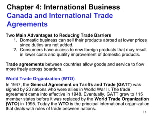 15
Chapter 4: International Business
Canada and International Trade
Agreements
Two Main Advantages to Reducing Trade Barriers
1. Domestic business can sell their products abroad at lower prices
since duties are not added.
2. Consumers have access to new foreign products that may result
in lower costs and quality improvement of domestic products.
Trade agreements between countries allow goods and service to flow
more freely across boarders.
World Trade Organization (WTO)
In 1947, the General Agreement on Tariffs and Trade (GATT) was
signed by 23 nations who were allies in World War II. The trade
agreement came into effective in 1948. Eventually, GATT grew to 115
member states before it was replaced by the World Trade Organization
(WTO) in 1995. Today the WTO is the principal international organization
that deals with rules of trade between nations.
 
