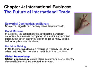 19
Chapter 4: International Business
The Future of International Trade
Nonverbal Communication Signals
Nonverbal signals can convey more than words do.
Good Manners
In Canada, the United States, and some European
countries, business is completed at a quick and efficient
pace. Most other countries prefer to get to know people
before any business is done.
Decision Making
In North America, decision making is typically top-down. In
other cultures, decisions are made from the bottom up.
Global Dependency
Global dependency exists when customers in one country
demand items that are created in another.
 