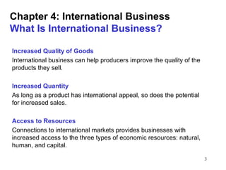 3
Chapter 4: International Business
What Is International Business?
Increased Quality of Goods
International business can help producers improve the quality of the
products they sell.
Increased Quantity
As long as a product has international appeal, so does the potential
for increased sales.
Access to Resources
Connections to international markets provides businesses with
increased access to the three types of economic resources: natural,
human, and capital.
 