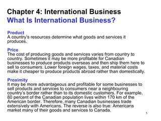 5
Chapter 4: International Business
What Is International Business?
Product
A country’s resources determine what goods and services it
produces.
Price
The cost of producing goods and services varies from country to
country. Sometimes it may be more profitable for Canadian
businesses to produce products overseas and then ship them here to
sell to consumers. Lower foreign wages, taxes, and material costs
make it cheaper to produce products abroad rather than domestically.
Proximity
It may be more advantageous and profitable for some businesses to
sell products and services to consumers near a neighbouring
country’s border rather than to its domestic customers. For example,
80 percent of the Canadian population lives within 170 km of the
American border. Therefore, many Canadian businesses trade
extensively with Americans. The reverse is also true: Americans
market many of their goods and services to Canada.
 