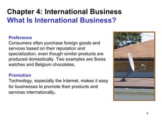 6
Chapter 4: International Business
What Is International Business?
Preference
Consumers often purchase foreign goods and
services based on their reputation and
specialization, even though similar products are
produced domestically. Two examples are Swiss
watches and Belgium chocolates.
Promotion
Technology, especially the Internet, makes it easy
for businesses to promote their products and
services internationally.
 