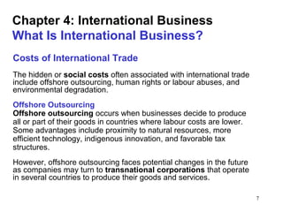 7
Chapter 4: International Business
What Is International Business?
Costs of International Trade
The hidden or social costs often associated with international trade
include offshore outsourcing, human rights or labour abuses, and
environmental degradation.
Offshore Outsourcing
Offshore outsourcing occurs when businesses decide to produce
all or part of their goods in countries where labour costs are lower.
Some advantages include proximity to natural resources, more
efficient technology, indigenous innovation, and favorable tax
structures.
However, offshore outsourcing faces potential changes in the future
as companies may turn to transnational corporations that operate
in several countries to produce their goods and services.
 