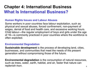 8
Chapter 4: International Business
What Is International Business?
Human Rights Issues and Labour Abuses
Some workers in poor countries face labour exploitation, such as
physical and sexual abuses, forced confinement, non-payment of
wages, denial of food and health care, and excessive working hours.
Child labour—the regular employment of boys and girls under the age
of 16—is commonly practiced in poor countries where the workforce is
often exploited.
Environmental Degradation
Sustainable development is the process of developing land, cities,
businesses, and communities that meet the needs of the present
generation without compromising those of the future.
Environmental degradation is the consumption of natural resources,
such as trees, water, earth, habitat, and air, faster that nature can
replenish them.
 