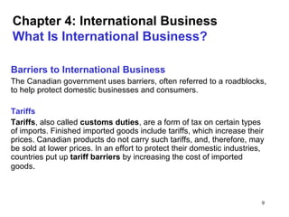 9
Chapter 4: International Business
What Is International Business?
Barriers to International Business
The Canadian government uses barriers, often referred to a roadblocks,
to help protect domestic businesses and consumers.
Tariffs
Tariffs, also called customs duties, are a form of tax on certain types
of imports. Finished imported goods include tariffs, which increase their
prices. Canadian products do not carry such tariffs, and, therefore, may
be sold at lower prices. In an effort to protect their domestic industries,
countries put up tariff barriers by increasing the cost of imported
goods.
 