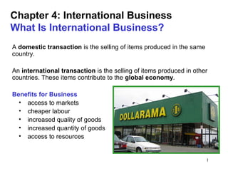1
Chapter 4: International Business
What Is International Business?
A domestic transaction is the selling of items produced in the same
country.
An international transaction is the selling of items produced in other
countries. These items contribute to the global economy.
Benefits for Business
• access to markets
• cheaper labour
• increased quality of goods
• increased quantity of goods
• access to resources
 