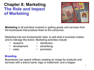 1
Chapter 8: Marketing
The Role and Impact
of Marketing
Marketing is all activities involved in getting goods and services from
the businesses that produce them to the consumer.
Marketing has two fundamental roles: to sell what a business makes
and to manage the brand. Marketing activities include
Branding
Businesses can spend millions creating an image for products and
services with a brand name, logo or trademark, and a slogan.
• distribution
• advertising
• promotion
• research
• development
• sales
 