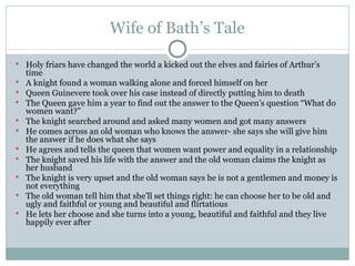 Wife of Bath’s Tale Holy friars have changed the world a kicked out the elves and fairies of Arthur’s time A knight found a woman walking alone and forced himself on her Queen Guinevere took over his case instead of directly putting him to death The Queen gave him a year to find out the answer to the Queen’s question “What do women want?” The knight searched around and asked many women and got many answers He comes across an old woman who knows the answer- she says she will give him the answer if he does what she says He agrees and tells the queen that women want power and equality in a relationship The knight saved his life with the answer and the old woman claims the knight as her husband The knight is very upset and the old woman says he is not a gentlemen and money is not everything The old woman tell him that she’ll set things right: he can choose her to be old and ugly and faithful or young and beautiful and flirtatious He lets her choose and she turns into a young, beautiful and faithful and they live happily ever after