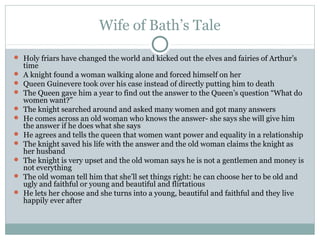 Wife of Bath’s Tale

 Holy friars have changed the world and kicked out the elves and fairies of Arthur’s
    time
   A knight found a woman walking alone and forced himself on her
   Queen Guinevere took over his case instead of directly putting him to death
   The Queen gave him a year to find out the answer to the Queen’s question “What do
    women want?”
   The knight searched around and asked many women and got many answers
   He comes across an old woman who knows the answer- she says she will give him
    the answer if he does what she says
   He agrees and tells the queen that women want power and equality in a relationship
   The knight saved his life with the answer and the old woman claims the knight as
    her husband
   The knight is very upset and the old woman says he is not a gentlemen and money is
    not everything
   The old woman tell him that she’ll set things right: he can choose her to be old and
    ugly and faithful or young and beautiful and flirtatious
   He lets her choose and she turns into a young, beautiful and faithful and they live
    happily ever after
 