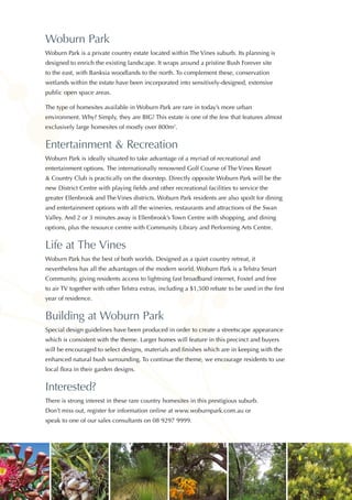 Woburn Park
Woburn Park is a private country estate located within The Vines suburb. Its planning is
designed to enrich the existing landscape. It wraps around a pristine Bush Forever site
to the east, with Banksia woodlands to the north. To complement these, conservation
wetlands within the estate have been incorporated into sensitively-designed, extensive
public open space areas.
The type of homesites available in Woburn Park are rare in today’s more urban
environment. Why? Simply, they are BIG! This estate is one of the few that features almost
exclusively large homesites of mostly over 800m2
.
Entertainment & Recreation
Woburn Park is ideally situated to take advantage of a myriad of recreational and
entertainment options. The internationally renowned Golf Course of The Vines Resort
& Country Club is practically on the doorstep. Directly opposite Woburn Park will be the
new District Centre with playing fields and other recreational facilities to service the
greater Ellenbrook and The Vines districts. Woburn Park residents are also spoilt for dining
and entertainment options with all the wineries, restaurants and attractions of the Swan
Valley. And 2 or 3 minutes away is Ellenbrook’s Town Centre with shopping, and dining
options, plus the resource centre with Community Library and Performing Arts Centre.
Life at The Vines
Woburn Park has the best of both worlds. Designed as a quiet country retreat, it
nevertheless has all the advantages of the modern world. Woburn Park is a Telstra Smart
Community, giving residents access to lightning fast broadband internet, Foxtel and free
to air TV together with other Telstra extras, including a $1,500 rebate to be used in the first
year of residence.
Building at Woburn Park
Special design guidelines have been produced in order to create a streetscape appearance
which is consistent with the theme. Larger homes will feature in this precinct and buyers
will be encouraged to select designs, materials and finishes which are in keeping with the
enhanced natural bush surrounding. To continue the theme, we encourage residents to use
local flora in their garden designs.
Interested?
There is strong interest in these rare country homesites in this prestigious suburb.
Don’t miss out, register for information online at www.woburnpark.com.au or
speak to one of our sales consultants on 08 9297 9999.
 