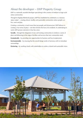 About the developer – LWP Property Group
LWP is a nationally awarded developer specialising in the creation of medium to large-scale
urban communities.
Through its flagship Ellenbrook project, LWP has established its credentials as a visionary
‘place maker’ – creating vibrant, healthy and sustainable communities where people can
live, work and play.
Creating a community is much more than just people and infrastructure; LWP believes in
creating a true sense of place – one that enriches the lives of its residents. In undertaking its
work, LWP pursues outcomes in four key areas:
Socially – through the integration of new and existing communities to reinforce a sense of
place and delivering on the range of facilities and services that new communities need.
Economically – by providing new opportunities for business and local employment.
Environmentally – by ensuring that the overall design works in harmony with its immediate
surroundings.
Partnering – by working closely with stakeholders to realise a shared and sustainable vision.
 