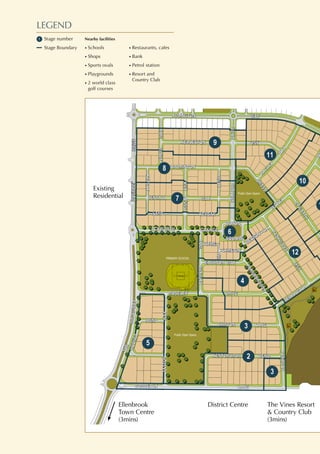 BANROCKBANROCKDRIVEDRIVE
ADLINGTONADLINGTON WAYWAY
THE
BORDEAUX LANE
SHIPTON LANE
MOSELEY DRIVE
BEND
TATTONWAY
BEND
ALTHORPWAY
GRANGE
LYME CH
LYME
CH
EASTNOR WAY
BELTON
LA
LINK
WA
BERRINGTON
R
RAGLEY
WAY
CROSS
KEYSAY
LANE
BENTALL
CROFTWAY
DELAPREDRIVE
LINK
GUNBYLINK
PARKWAY
BADMINTON
ACKWORTH
HODNET
KENTCHURCH
COTON
SQUARE
PACKWOOD
EPWORTH
KEDLESTON
FARNBOROUGH
THE
BORDEAUX LANE
SHIPTON LANE
MOSELEY DRIVE
BEND
TATTONWAY
BEND
ALTHORPWAY
GRANGE
LYME CH
LYME
CH
EASTNOR WAY
BELTON
LA
LINK
WA
BERRINGTON
RO
RAGLEY
WAY
CROSS
KEYSAY
LANE
BENTALL
CROFTWAY
DELAPREDRIVE
LINK
GUNBYLINK
PARKWAY
BADMINTON
ACKWORTH
HODNET
KENTCHURCH
COTON
SQUARE
PACKWOOD
EPWORTH
KEDLESTON
FARNBOROUGH
LANELANE KEYSAYKEYSAY
BROADWAY
BROADWAY
WAYWAY
WAYWAY
MAFFINA
MAFFINA
PARADEPARADE
DEVITT
DEVITT
UEUE
PUTNEY
PUTNEY
LEGEND
Stage number
Stage Boundary
Ellenbrook
Town Centre
(3mins)
District Centre
Existing
Residential
The Vines Resort
& Country Club
(3mins)
Nearby facilities
• Schools
• Shops
• Sports ovals
• Playgrounds
• 2 world class
golf courses
• Restaurants, cafes
• Bank
• Petrol station
• Resort and
Country Club
 