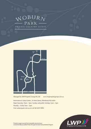 Managed by LWP Property Group Pty Ltd	 www.lwppropertygroup.com.au
Information  Sales Centre, 34 Main Street, Ellenbrook WA 6069
Open Saturday 10am – 5pm, Sunday and public holidays 1pm – 5pm
Monday – Friday 9am – 5pm
Visit woburnpark.com.au or call 08 9297 9999
Printed on paper sourced from renewable resources by an
environmentally accredited Printer through the Green Stamp Initiative Program.
Information 
Sales Centre
Town
Centre
Woburn Park
Display
Village
Country
Display
Homes
The Shops
at Ellenbrook
Land Sales
Office
Pinaster
Parade
Pinaster
Parade
DrumpellierDriv
HenleyBrookAvenue
CoolamonBoulevard
e
MainStreet
Gnangara Road
The
Prom
enade
To Mitchell Fwy To West Swan Rd
Bordeaux Lane
Elmrid
ge Parkway
The Broadway
TheBroadway
 