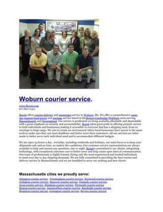 Woburn courier service.
www.Bocsit.com
617-807-0411

Bocsit,offers courier,delivery and messenger service in Woburn, Ma. We offer a comprehensive same
day,express,local,parcel and package service based in theBoston,Cambridge,Waltham areas,serving
Massachusetts and Newengland. Our service is predicated on being available,affordable and dependable
with a great emphasis on security and accountability. Bocsit takes great pride in offering premier service
to both individuals and businesses,making it accessible to everyone that has a shipping need, from an
envelope to large cargo. We aim to create an environment where local businesses have access to the same
tools to make sure they can meet deadlines and better serve their customers. All our services are tailor
made to better serve each individual need and to accommodate different budgets.

We are open 24 hours a day , everyday, including weekends and holidays, our main focus is to keep your
shipments safe and on time, no matter the conditions. Our customer service representatives are always
available to help and answer any questions, day or night. Bocsitis committed to our clients, integrating
technology, with exceptional customer care to better serve and help create open lines of communication.
Our team of professionals is highly trained, hiring only the most experienced and trusted individuals
to meet your day to day shipping demands. We are fully committed to providing the best courier and
delivery service in Massachusetts and we are humbled to serve our existing and new clients.




Massachusetts cities we proudly serve:
Abington courier service , Framingham courier service, Norwood courier service
Arlington courier service, Hanover courier service, Peabody courier service,
Avon courier service, Hingham courier service, Plymouth courier service
Boston courier service, JamaicaPlain courier service, Randolph courier service
Braintree courier service, Lexington courier service, Revere courier service
 