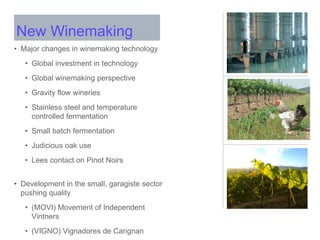 • Major changes in winemaking technology
• Global investment in technology
• Global winemaking perspective
• Gravity flow wineries
• Stainless steel and temperature
controlled fermentation
• Small batch fermentation
• Judicious oak use
• Lees contact on Pinot Noirs
• Development in the small, garagiste sector
pushing quality
• (MOVI) Movement of Independent
Vintners
• (VIGNO) Vignadores de Carignan
New Winemaking
 