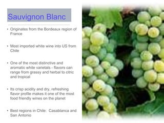 • Originates from the Bordeaux region of
France
• Most imported white wine into US from
Chile
• One of the most distinctive and
aromatic white varietals - flavors can
range from grassy and herbal to citric
and tropical
• Its crisp acidity and dry, refreshing
flavor profile makes it one of the most
food friendly wines on the planet
• Best regions in Chile: Casablanca and
San Antonio
Sauvignon Blanc
 
