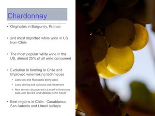 • Originates in Burgundy, France
• 2nd most imported white wine in US
from Chile
• The most popular white wine in the
US, almost 25% of all wine consumed
• Evolution in farming in Chile and
Improved winemaking techniques
• Less oak and Malolactic being used
• Lees stirring and judicious oak treatment
• New terroirs discovered in Limarí in limestone
soils with Bio Bio and Malleco in the South
• Best regions in Chile: Casablanca,
San Antonio and Limari Valleys
Chardonnay
 