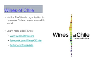 • Not for Profit trade organization that
promotes Chilean wines around the
world
• Learn more about Chile!
• www.winesofchile.org
• facebook.com/WinesOfChile
• twitter.com/drinkchile
Wines of Chile
 