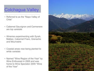 • Referred to as the “Napa Valley of
Chile”
• Cabernet Sauvignon and Carmenere
are top varietals
• Wineries experimenting with Syrah,
Malbec, Cabernet Franc, Grenache
and Mourvedre
• Coastal areas now being planted to
white varietals
• Named “Wine Region of the Year” by
Wine Enthusiast in 2005 and was
home to Wine Spectator 2009 “Wine
of the Year”
Colchagua Valley
 