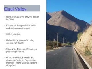 • Northernmost wine growing region
in Chile
• Known for its crystal blue skies
and long growing season
• 508ha planted
• High altitude vineyards being
explored at 2000M
• Sauvignon Blanc and Syrah are
promising varietals
• Only 2 wineries, Falernia and
Cavas del Valle, in Elqui at the
moment - more wineries farming
vineyards
Elqui Valley
 