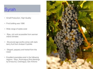 Syrah
• Small Production, High Quality
• First bottling was 1996
• Wide range of styles exist
• Ripe, rich and accessible from warmer
inland climates
• Structured age worthy wines with dark
berry fruit from Andean Foothills
• Elegant, peppery and herbal from the
coast
• Excellent examples exist in the following
regions: Elqui, Aconcagua (first plantings
by Errazuriz), Colchagua, San Antonio
 