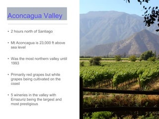 • 2 hours north of Santiago
• Mt Aconcagua is 23,000 ft above
sea level
• Was the most northern valley until
1993
• Primarily red grapes but white
grapes being cultivated on the
coast
• 5 wineries in the valley with
Errazuriz being the largest and
most prestigious
Aconcagua Valley
 