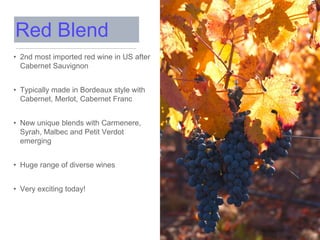 • 2nd most imported red wine in US after
Cabernet Sauvignon
• Typically made in Bordeaux style with
Cabernet, Merlot, Cabernet Franc
• New unique blends with Carmenere,
Syrah, Malbec and Petit Verdot
emerging
• Huge range of diverse wines
• Very exciting today!
Red Blend
 