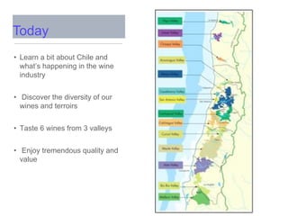 • Learn a bit about Chile and
what’s happening in the wine
industry
• Discover the diversity of our
wines and terroirs
• Taste 6 wines from 3 valleys
• Enjoy tremendous quality and
value
Today
 