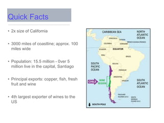 Quick Facts
• 2x size of California
• 3000 miles of coastline; approx. 100
miles wide
• Population: 15.5 million - 0ver 5
million live in the capital, Santiago
• Principal exports: copper, fish, fresh
fruit and wine
• 4th largest exporter of wines to the
US
 