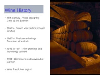 • 16th Century - Vines brought to
Chile by the Spanish
• 1850’s - French vitis vinifera brought
to Chile
• 1860’s - Phylloxera destroys
European wine stock
• 1938 to 1974 - New plantings and
technology banned
• 1994 - Carmenere re-discovered at
Carmen
• Wine Revolution begins!
Wine History
 