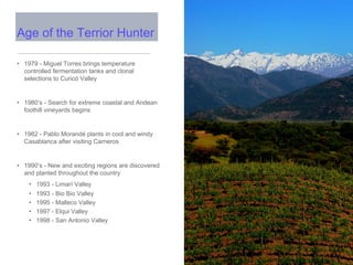 • 1979 - Miguel Torres brings temperature
controlled fermentation tanks and clonal
selections to Curicó Valley
• 1980’s - Search for extreme coastal and Andean
foothill vineyards begins
• 1982 - Pablo Morandé plants in cool and windy
Casablanca after visiting Carneros
• 1990’s - New and exciting regions are discovered
and planted throughout the country
• 1993 - Limarí Valley
• 1993 - Bio Bio Valley
• 1995 - Malleco Valley
• 1997 - Elqui Valley
• 1998 - San Antonio Valley
Age of the Terrior Hunter
 