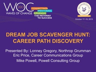 October 17–19, 2013

DREAM JOB SCAVENGER HUNT:
CAREER PATH DISCOVERY
Presented By: Lonney Gregory, Northrop Grumman
Eric Price, Career Communications Group
Mike Powell, Powell Consulting Group

 