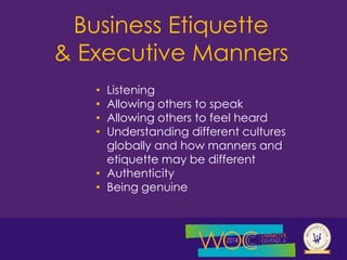 Business Etiquette 
& Executive Manners 
• Listening 
• Allowing others to speak 
• Allowing others to feel heard 
• Understanding different cultures 
globally and how manners and 
etiquette may be different 
• Authenticity 
• Being genuine 
 