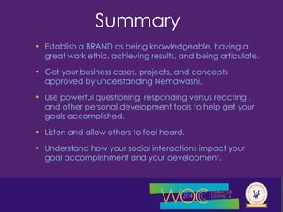 Summary 
• Establish a BRAND as being knowledgeable, having a 
great work ethic, achieving results, and being articulate. 
• Get your business cases, projects, and concepts 
approved by understanding Nemawashi. 
• Use powerful questioning, responding versus reacting , 
and other personal development tools to help get your 
goals accomplished. 
• Listen and allow others to feel heard. 
• Understand how your social interactions impact your 
goal accomplishment and your development. 
 