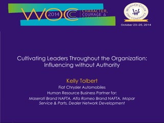 Cultivating Leaders Throughout the Organization: 
Influencing without Authority 
Kelly Tolbert 
Fiat Chrysler Automobiles 
Human Resource Business Partner for: 
Maserati Brand NAFTA, Alfa Romeo Brand NAFTA, Mopar 
Service & Parts, Dealer Network Development 
 