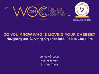 October 23–25, 2014 
DO YOU KNOW WHO IS MOVING YOUR CHEESE? 
Navigating and Surviving Organizational Politics Like a Pro 
Lonney Gregory 
Nannette Kelly 
Shanna Travis 
 
